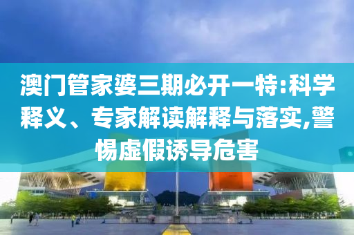 澳門管家婆三期必開一特:科學釋義、專家解讀解釋與落實,警惕虛假誘導危害